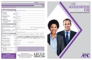 registration form
Course Options

Candidate Information

 Full Course
	
	

 Concentrated Course
	 SAE Members	
	 Nonmembers	
 CRAM Session
	
	
	

Current Course Participants	
Past Course Participants	
New Registrants	

Name

$595
$695

Organization

$350
$450
$550

City, State, Zip

Book Sets
$300

Includes two core books from ASAE’s CAE Authoritative
Literature List, CAE Terminology and Key Concepts
Flashcards.

	Complete CAE Book Set	

$500

Includes all text books used in the full course, a CAE
resource kit, CAE Terminology and Key Concepts
Flashcards.

Individual Resources

	Association Law Handbook,	
	
	

5th Edition	

	

Supplemental Readings

$29

Financial Statements

	Membership Essentials
	Professional Practices in	

	 $50

	Terminology and Key Concepts	

$100

Association Management,
2nd Edition

$55

 Hard Copy

	The Will to Govern Well	

E-mail
Member of	

state or local society of association executives

 I am not a member of a society of association executives (SAE)	
Payment Information

Materials

Course Total

 How to Read Nonprofit	

Flash Cards
Choose one:
 Digital Edition

Phone

$150
$75

	
	

Address

 Check payable to MSAE  Visa  MasterCard  Discover  AMEX

	CAE Resource Kit of	

	
	

Title

Cell

	Concentrated Book Set	

	

Association Management Education

$795
$895

SAE Members	
Nonmembers	

$

(Books/Resources)

US Ground Shipping

$

$10.00

$

Card Number
Exp. Date	

Customer Code

Signature

A 10% administrative fee will be charged for any and all cancellations and refund requests. Substitutions
are accepted in lieu of cancellation and will be charged the appropriate registration fee if different from
original registration. Refunds for the full and concentrated courses are not granted after the reading list
has been sent. Cancellations/refunds for the CRAM session must be submitted in writing to the MSAE
office. No refunds will be granted within 5 business days of the beginning of the course. If your ASAE
application is not accepted, course fees will be forwarded to the next course.

$46

IMPORTANT:
The MSAE Preparation Course
registration form and fees are
separate from ASAE‘s application.

TOTAL

Please return form to:

Michigan Society of Association Executives
1350 Haslett Road  East Lansing, MI 48823
[p] 517.332.6723  [f] 517.332.6724
www.msae.org  info@msae.org

curriculum provided by:

program provided by:

 