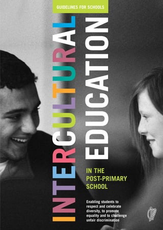 GUIDELINES FOR SCHOOLS




INTERCULTURAL
    EDUCATION

             IN THE
             POST-PRIMARY
             SCHOOL

             Enabling students to
             respect and celebrate
             diversity, to promote
             equality and to challenge
             unfair discrimination
 