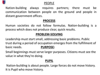 PEOPLE
Nation-building always requires partners; there must be
communication between people on the ground and people in
distant government offices.
PROCESS
Human societies do not follow formulas. Nation-building is a
process which does not produce clear, quick results.
PROBLEM-SOLVING
Leadership must start small, addressing basic problems. Public
trust during a period of occupation emerges from the fulfillment of
basic needs. PURPOSE:
Small beginnings must serve larger purposes. Citizens must see the
value in what they're doing.
PUPIL
Nation-building is about people. Large forces do not move history.
It is Pupil who move history.
 