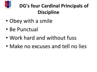 DG's four Cardinal Principals of
Discipline
• Obey with a smile
• Be Punctual
• Work hard and without fuss
• Make no excuses and tell no lies
 