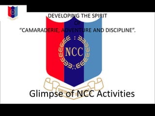 DEVELOPING THE SPIRIT
OF
“CAMARADERIE, ADVENTURE AND DISCIPLINE”.
Glimpse of NCC Activities
 