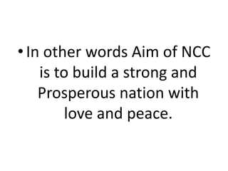 •In other words Aim of NCC
is to build a strong and
Prosperous nation with
love and peace.
 