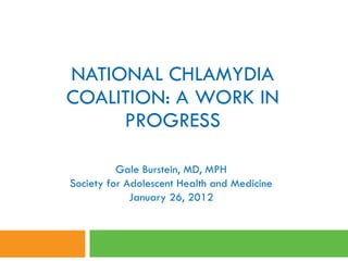 NATIONAL CHLAMYDIA COALITION: A WORK IN PROGRESS Gale Burstein, MD, MPH Society for Adolescent Health and Medicine January 26, 2012 