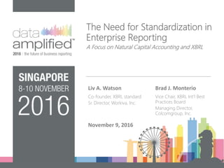 The Need for Standardization in
Enterprise Reporting
A Focus on Natural Capital Accounting and XBRL
Liv A. Watson
Co-founder, XBRL standard
Sr. Director, Workiva, Inc.
Brad J. Monterio
Vice Chair, XBRL Int’l Best
Practices Board
Managing Director,
Colcomgroup, Inc.
November 9, 2016
 