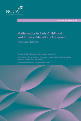 Research Report No. 18
Mathematics in Early Childhood
and Primary Education (3-8 years)
Teaching and Learning
Thérèse Dooley, Elizabeth Dunphy and Gerry Shiel
With Deirdre Butler, Dolores Corcoran, Thérèse Farrell, Siún NicMhuirí,
Maura O’Connor, and Joe Travers
International Advisor: Professor Bob Perry
 