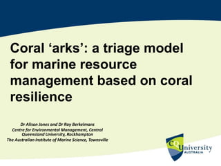 Coral ‘arks’: a triage model
for marine resource
management based on coral
resilience
Dr Alison Jones and Dr Ray Berkelmans
Centre for Environmental Management, Central
Queensland University, Rockhampton
The Australian Institute of Marine Science, Townsville
 