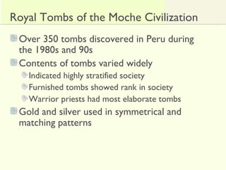 Royal Tombs of the Moche Civilization
Over 350 tombs discovered in Peru during
the 1980s and 90s
Contents of tombs varied widely
Indicated highly stratified society
Furnished tombs showed rank in society
Warrior priests had most elaborate tombs
Gold and silver used in symmetrical and
matching patterns
 