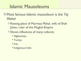 Islamic Mausoleums
Most famous Islamic mausoleum is the Taj
Mahal
Resting place of Murntaz Mahal, wife of Shah
Jahan, ruler of the Mughal Empire
Shows influences of many cultures
Afghanistan
Turkey
Iran
Indigenous India
 