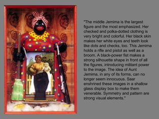 "The middle Jemima is the largest
figure and the most emphasized. Her
checked and polka-dotted clothing is
very bright and colorful. Her black skin
makes her white eyes and teeth look
like dots and checks, too. This Jemima
holds a rifle and pistol as well as a
broom. A black-power fist makes a
strong silhouette shape in front of all
the figures, introducing militant power
to the image. The idea of Aunt
Jemima, in any of its forms, can no
longer seem innocuous. Saar
enshrined these images in a shallow
glass display box to make them
venerable. Symmetry and pattern are
strong visual elements."
 