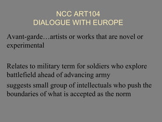 NCC ART104
DIALOGUE WITH EUROPE
Avant-garde…artists or works that are novel or
experimental
Relates to military term for soldiers who explore
battlefield ahead of advancing army
suggests small group of intellectuals who push the
boundaries of what is accepted as the norm
 