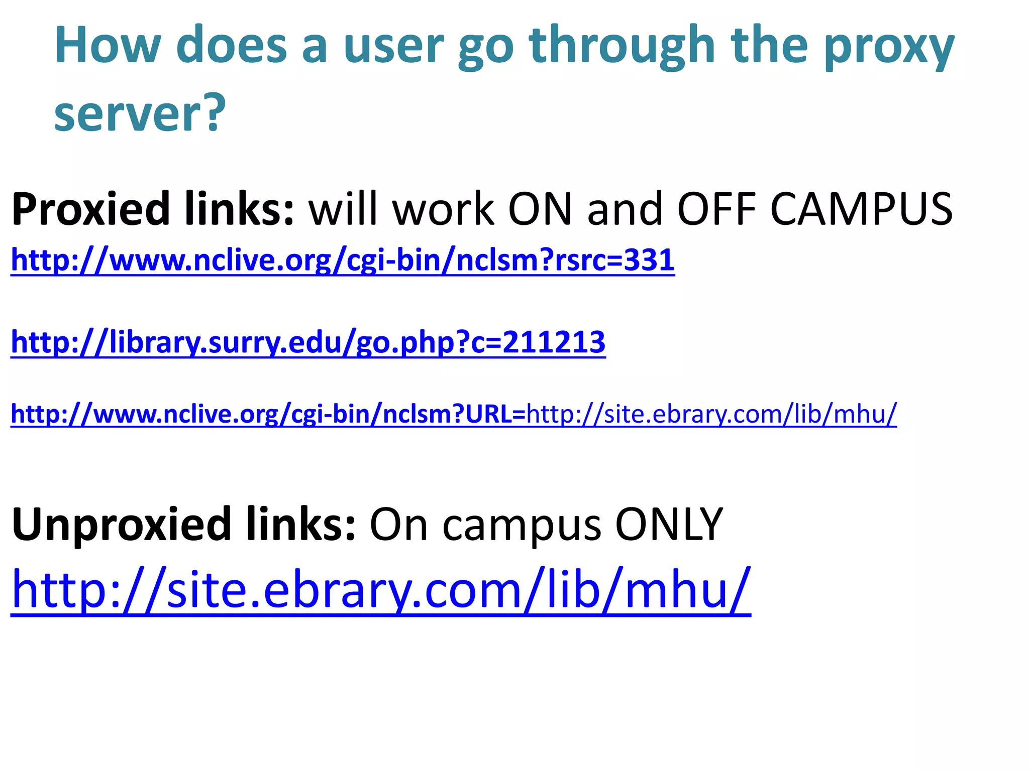 How does a user go through the proxy
server?
Proxied links: will work ON and OFF CAMPUS
http://www.nclive.org/cgi-bin/nclsm?rsrc=331
http://library.surry.edu/go.php?c=211213
http://www.nclive.org/cgi-bin/nclsm?URL=http://site.ebrary.com/lib/mhu/
Unproxied links: On campus ONLY
http://site.ebrary.com/lib/mhu/
 
