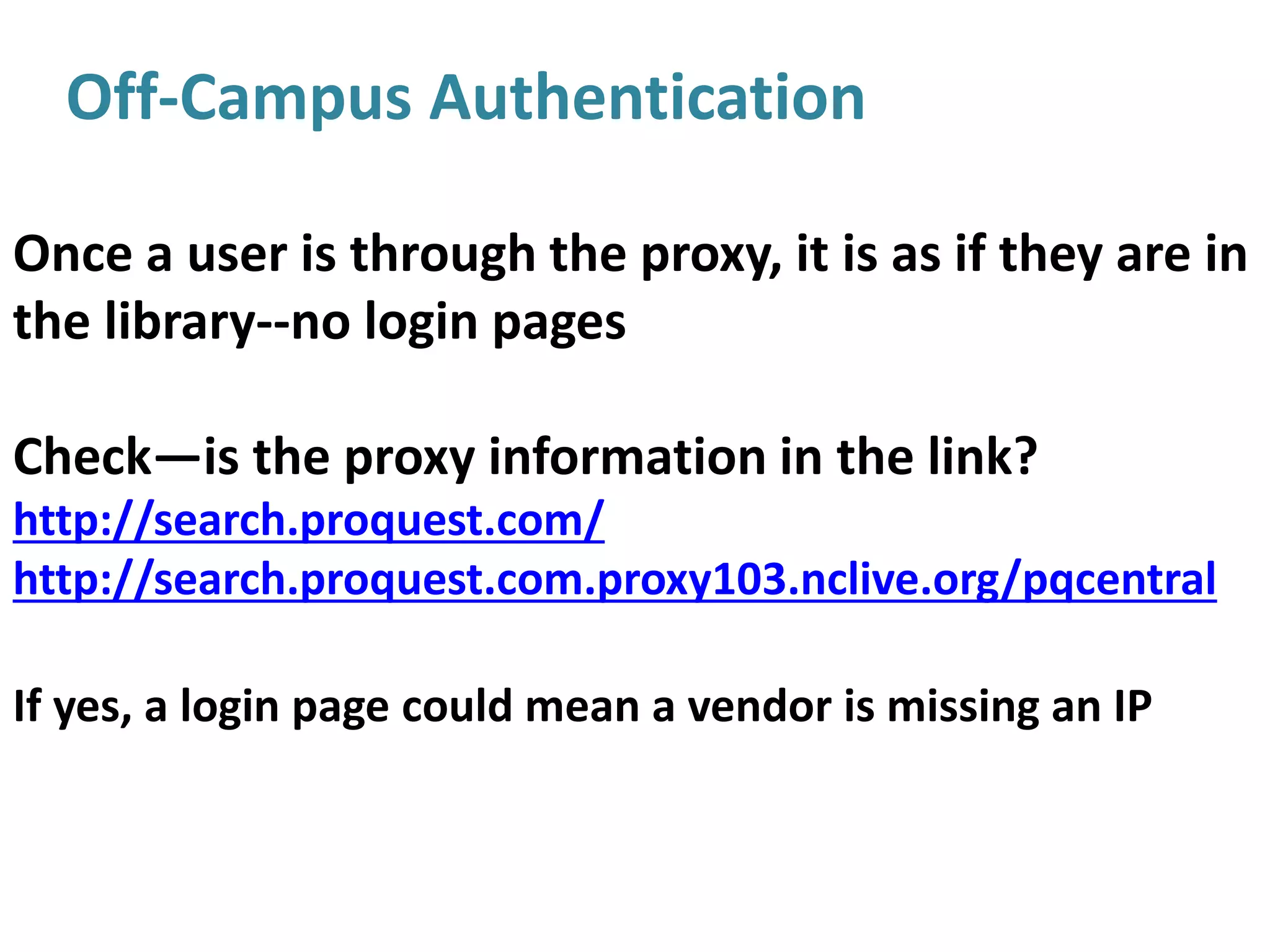 Off-Campus Authentication
Once a user is through the proxy, it is as if they are in
the library--no login pages
Check—is the proxy information in the link?
http://search.proquest.com/
http://search.proquest.com.proxy103.nclive.org/pqcentral
If yes, a login page could mean a vendor is missing an IP
 