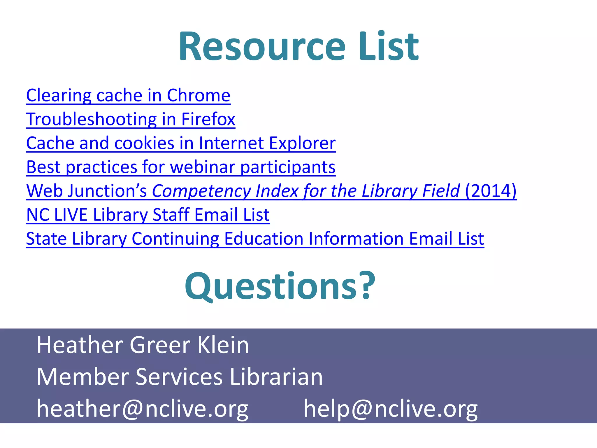 Resource List
Clearing cache in Chrome
Troubleshooting in Firefox
Cache and cookies in Internet Explorer
Best practices for webinar participants
Web Junction’s Competency Index for the Library Field (2014)
NC LIVE Library Staff Email List
State Library Continuing Education Information Email List
Questions?
Heather Greer Klein
Member Services Librarian
heather@nclive.org help@nclive.org
 