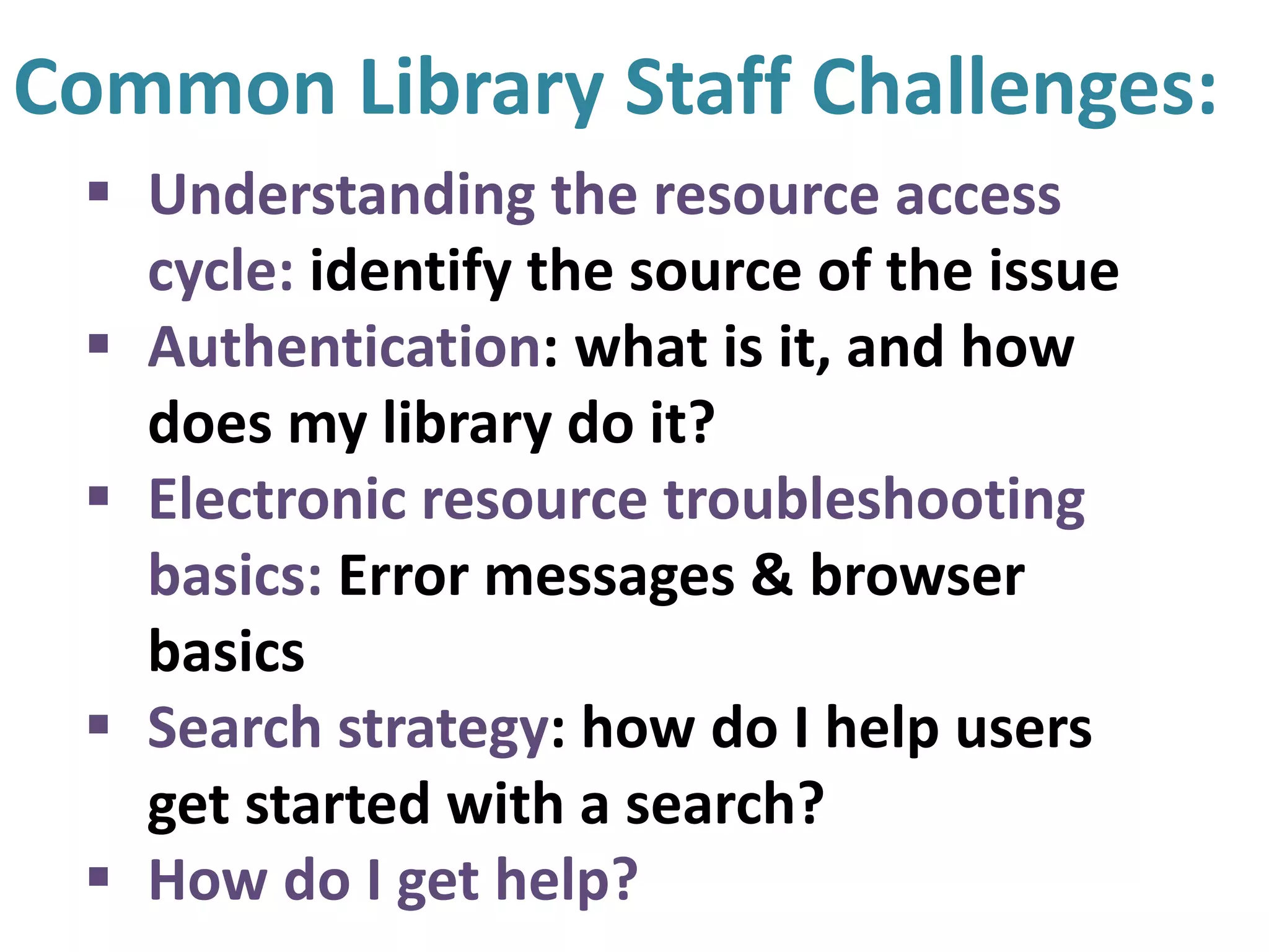 Common Library Staff Challenges:
 Understanding the resource access
cycle: identify the source of the issue
 Authentication: what is it, and how
does my library do it?
 Electronic resource troubleshooting
basics: Error messages & browser
basics
 Search strategy: how do I help users
get started with a search?
 How do I get help?
 