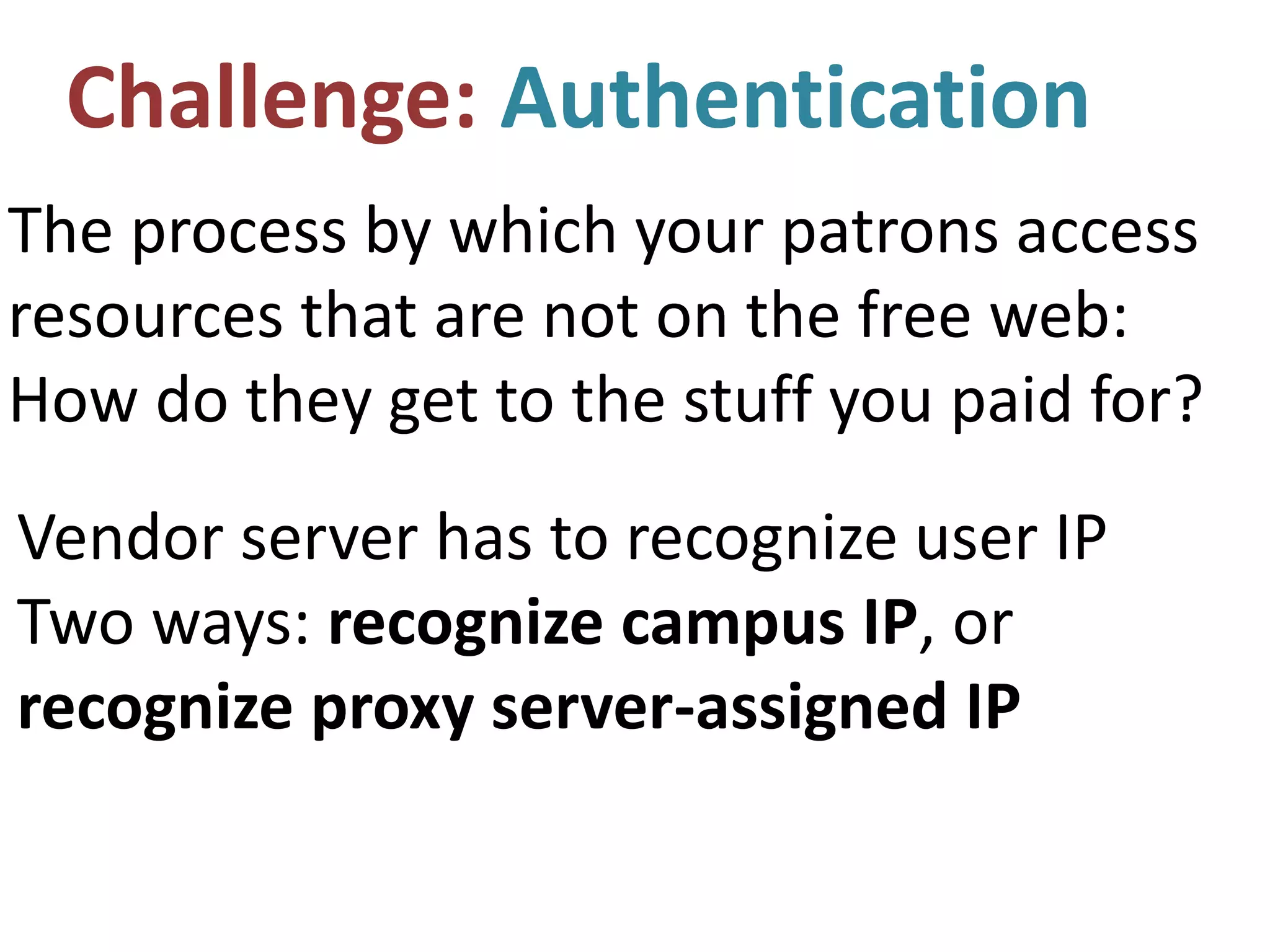 Challenge: Authentication
The process by which your patrons access
resources that are not on the free web:
How do they get to the stuff you paid for?
Vendor server has to recognize user IP
Two ways: recognize campus IP, or
recognize proxy server-assigned IP
 