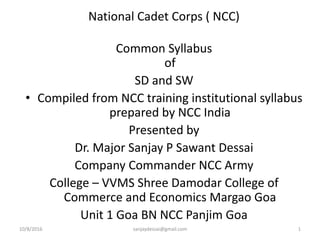 10/8/2016 sanjaydessai@gmail.com 1
National Cadet Corps ( NCC)
Common Syllabus
of
SD and SW
• Compiled from NCC training institutional syllabus
prepared by NCC India
Presented by
Dr. Major Sanjay P Sawant Dessai
Company Commander NCC Army
College – VVMS Shree Damodar College of
Commerce and Economics Margao Goa
Unit 1 Goa BN NCC Panjim Goa
 