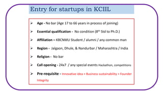 Entry for startups in KCIIL
 Age - No bar (Age 17 to 66 years in process of joining)
 Essential qualification - No condition (8th Std to Ph.D.)
 Affiliation – KBCNMU Student / alumni / any common man
 Region - Jalgaon, Dhule, & Nandurbar / Maharashtra / India
 Religion - No bar
 Call opening - 24x7 / any special events Hackathon, competitions
 Pre-requisite - Innovative idea + Business sustainability + Founder
Integrity
12
 