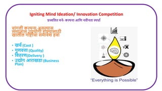 Igniting Mind Ideation/ Innovation Competition
प्रज्वलित मने- कल्पना आलर् निीनता स्पधाण
चांगिी कल्पना असल्यास
समाजास उपयोगी होण्यासाठी
खािीि गोष्टीचा समािेश हिा
• खचण (Cost )
• गुर्ित्ता (Quality)
• लितिर्(Delivery )
• उद्योग आिाखडा (Business
Plan)
 