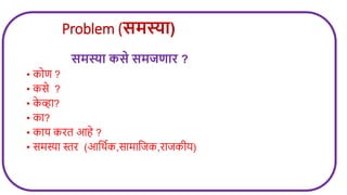 Problem (समस्या)
समस्या कसे समजर्ाि ?
• कोण ?
• कसे ?
• क
े व्हा?
• का?
• काय करत आहे ?
• समस्या स्तर (आजथवक,सामाजिक,रािकीय)
 