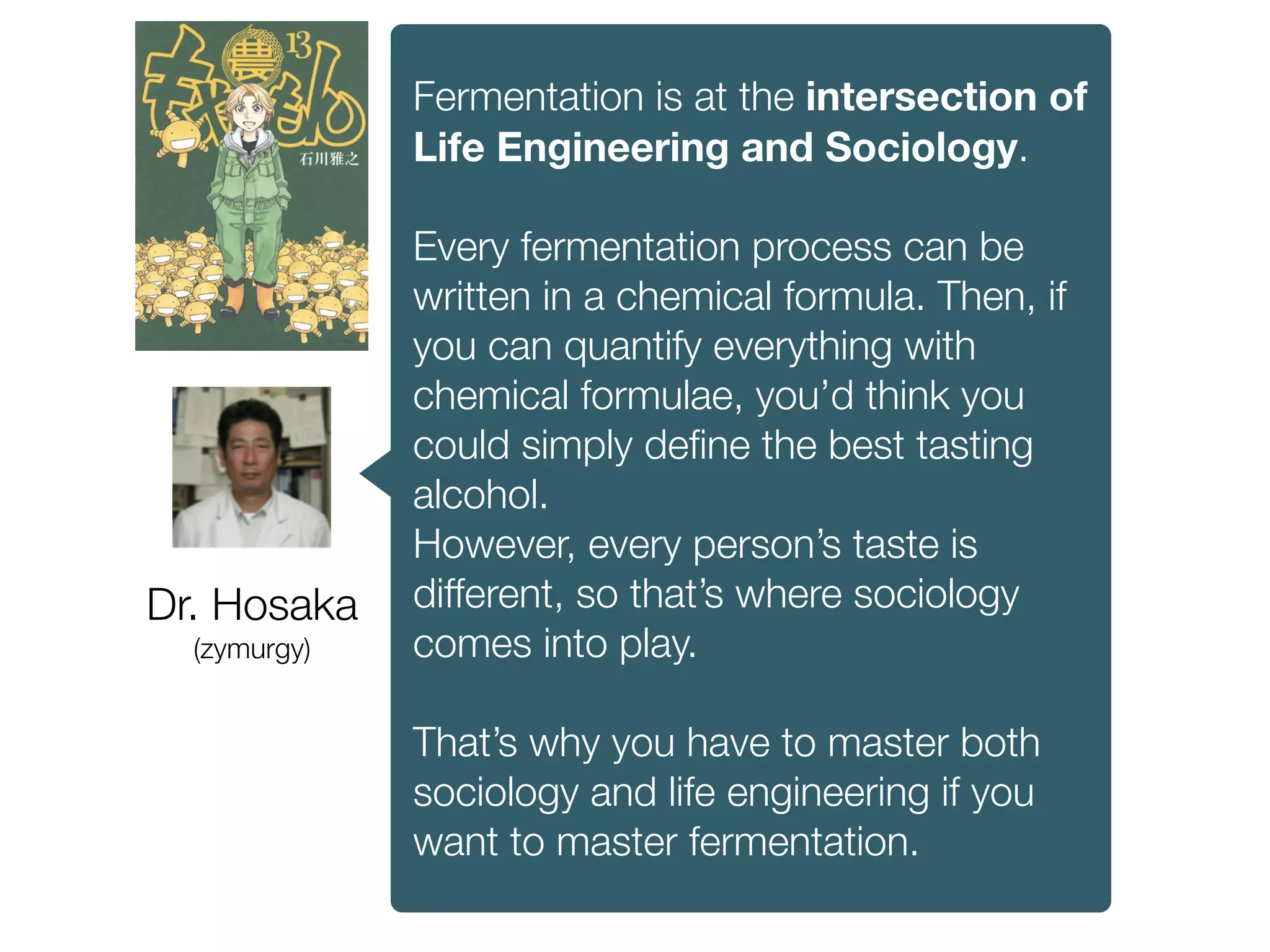 Dr. Hosaka
(zymurgy)
Fermentation is at the intersection of
Life Engineering and Sociology.
Every fermentation process can be
written in a chemical formula. Then, if
you can quantify everything with
chemical formulae, you’d think you
could simply deﬁne the best tasting
alcohol.
However, every person’s taste is
different, so that’s where sociology
comes into play.
That’s why you have to master both
sociology and life engineering if you
want to master fermentation.
 