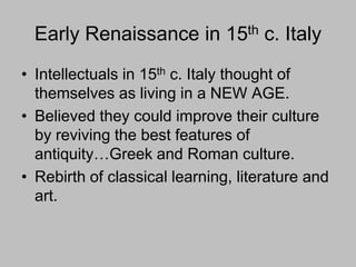 Early Renaissance in 15th c. Italy
• Intellectuals in 15th c. Italy thought of
themselves as living in a NEW AGE.
• Believed they could improve their culture
by reviving the best features of
antiquity…Greek and Roman culture.
• Rebirth of classical learning, literature and
art.
 