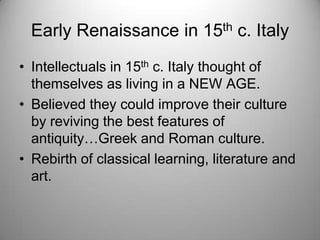 Early Renaissance in 15th c. Italy
• Intellectuals in 15th c. Italy thought of
themselves as living in a NEW AGE.
• Believed they could improve their culture
by reviving the best features of
antiquity…Greek and Roman culture.
• Rebirth of classical learning, literature and
art.
 