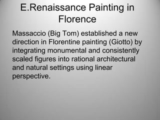 E.Renaissance Painting in
Florence
Massaccio (Big Tom) established a new
direction in Florentine painting (Giotto) by
integrating monumental and consistently
scaled figures into rational architectural
and natural settings using linear
perspective.
 