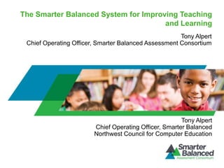 The Smarter Balanced System for Improving Teaching
                                      and Learning
                                                      Tony Alpert
 Chief Operating Officer, Smarter Balanced Assessment Consortium




                                                       Tony Alpert
                        Chief Operating Officer, Smarter Balanced
                        Northwest Council for Computer Education
 