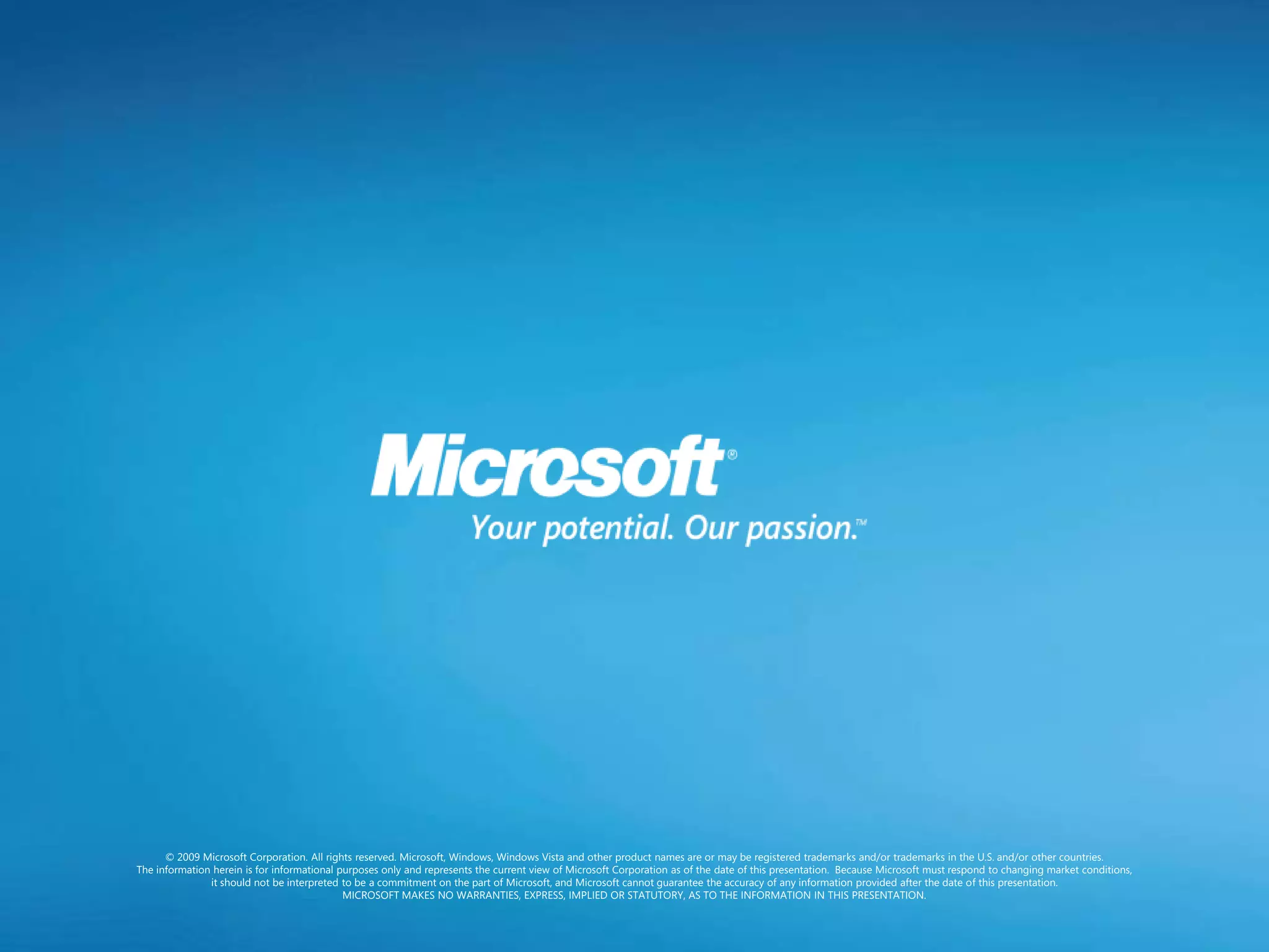 © 2009 Microsoft Corporation. All rights reserved. Microsoft, Windows, Windows Vista and other product names are or may be registered trademarks and/or trademarks in the U.S. and/or other countries.
The information herein is for informational purposes only and represents the current view of Microsoft Corporation as of the date of this presentation. Because Microsoft must respond to changing market conditions,
               it should not be interpreted to be a commitment on the part of Microsoft, and Microsoft cannot guarantee the accuracy of any information provided after the date of this presentation.
                                             MICROSOFT MAKES NO WARRANTIES, EXPRESS, IMPLIED OR STATUTORY, AS TO THE INFORMATION IN THIS PRESENTATION.
 