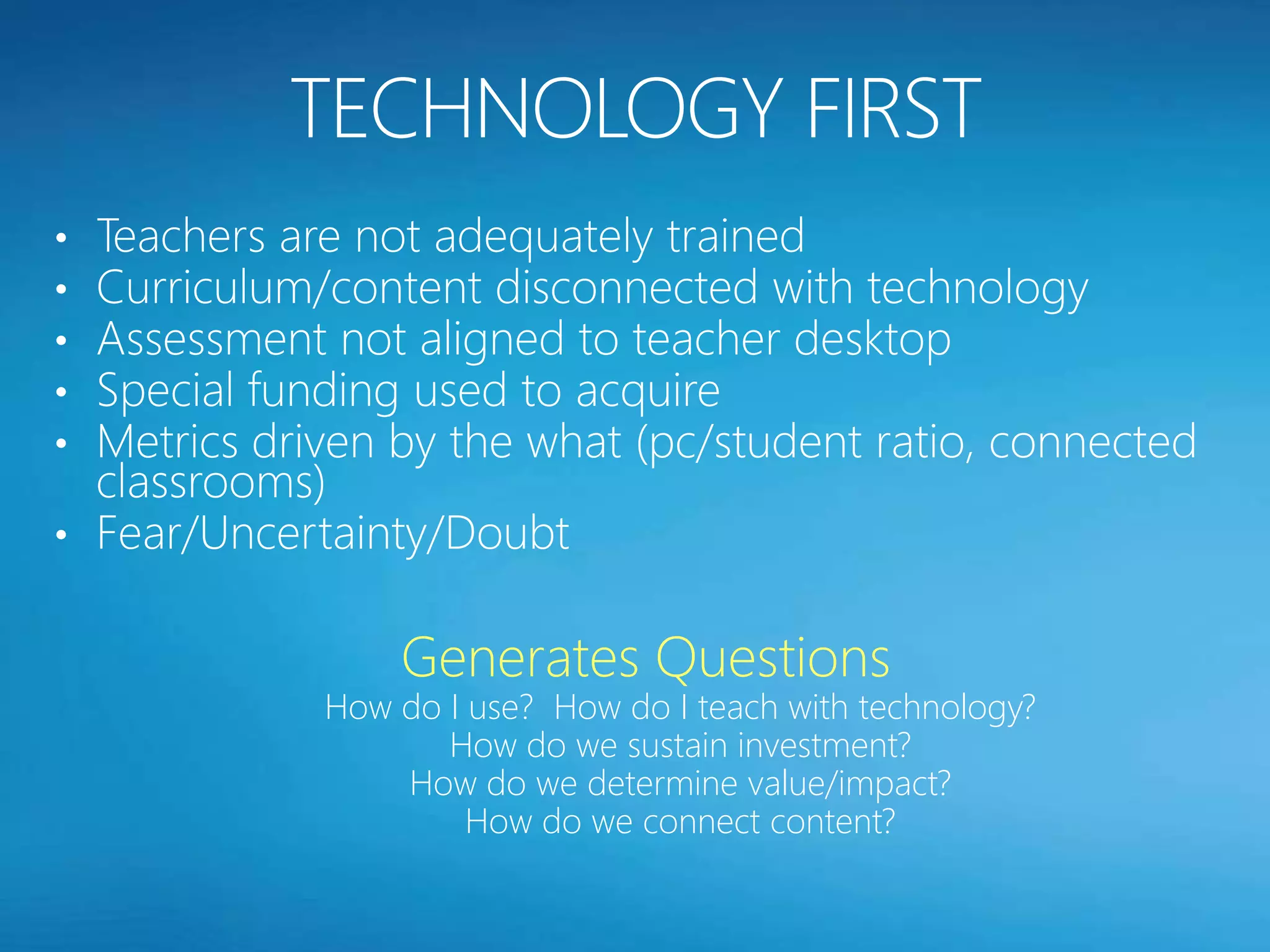 • Teachers are not adequately trained
• Curriculum/content disconnected with technology
• Assessment not aligned to teacher desktop
• Special funding used to acquire
• Metrics driven by the what (pc/student ratio, connected
  classrooms)
• Fear/Uncertainty/Doubt


                 Generates Questions
             How do I use? How do I teach with technology?
                    How do we sustain investment?
                 How do we determine value/impact?
                      How do we connect content?
 