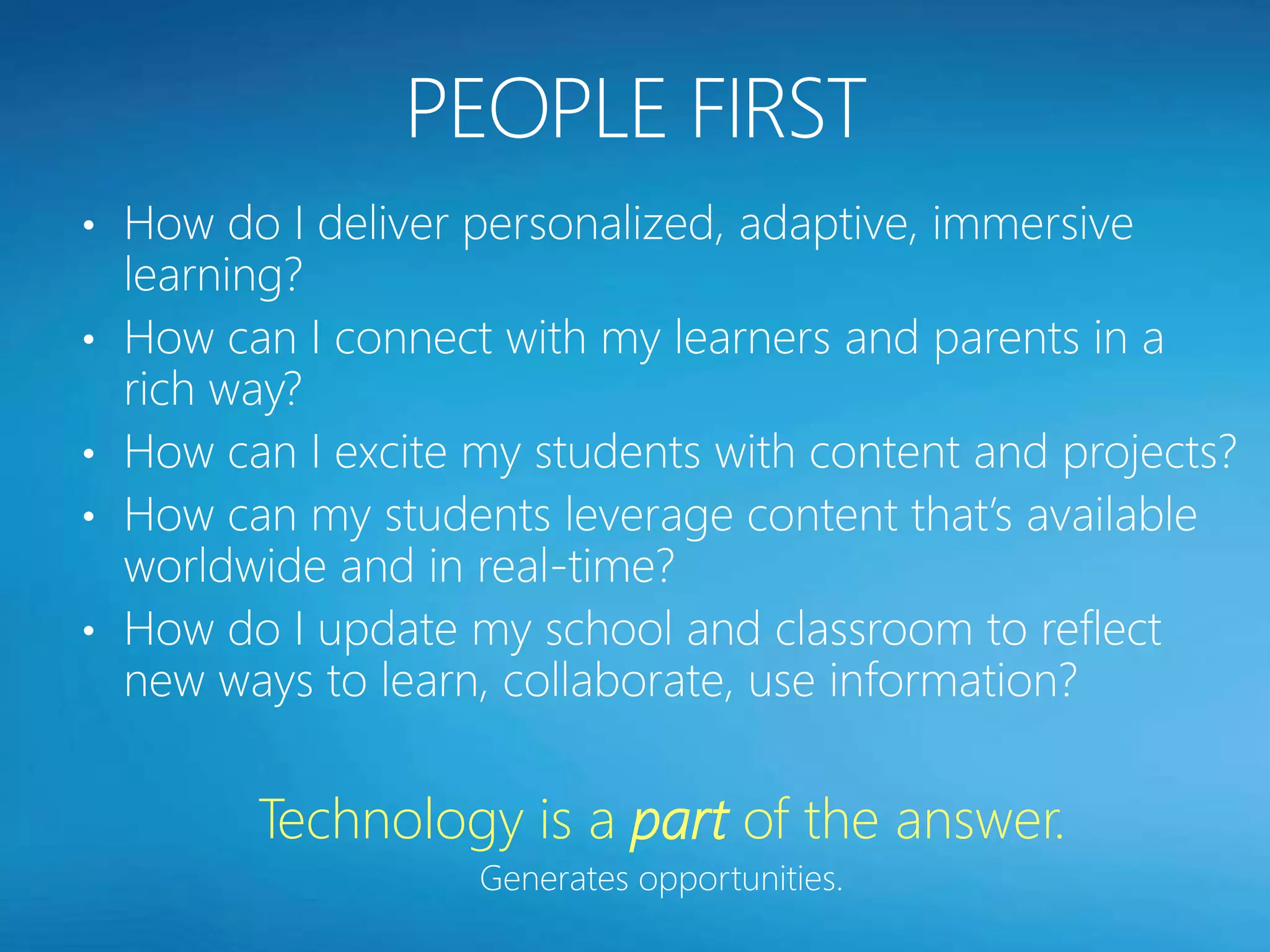 • How do I deliver personalized, adaptive, immersive
    learning?
•   How can I connect with my learners and parents in a
    rich way?
•   How can I excite my students with content and projects?
•   How can my students leverage content that’s available
    worldwide and in real-time?
•   How do I update my school and classroom to reflect
    new ways to learn, collaborate, use information?

          Technology is a part of the answer.
                     Generates opportunities.
 