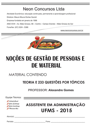 Neon Concursos Ltda
Atividade Econômica: educação continuada, permanente e aprendizagem proﬁssional
Diretora: Maura Moura Dortas Savioli
Empresa fundada em janeiro de 1998
ANO XVIII – Av. Mato Grosso, 88 – Centro – Campo Grande – Mato Grosso do Sul
Fone/fax: (67) 3324 - 5388
www.neonconcursos.com.br
Aluno(a): ______________________________________________________________________
Período: _______________________________ Fone: __________________________________
Equipe Técnica:
John Santhiago
Arlindo Pionti
Johni Santhiago
DE MATERIAL
Mariane Reis
PROFESSOR: Alexandre Gomes
TEORIA E 233 QUESTÕES POR TÓPICOS
MATERIAL CONTENDO
UFMS - 2015
NOÇÕES DE GESTÃO DE PESSOAS E
ASSISTENTE EM ADMINISTRAÇÃO
 