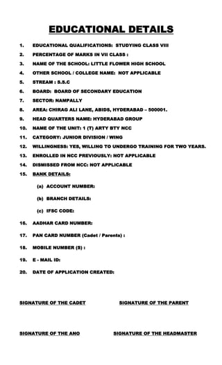 EDUCATIONAL DETAILS
1. EDUCATIONAL QUALIFICATIONS: STUDYING CLASS VIII
2. PERCENTAGE OF MARKS IN VII CLASS :
3. NAME OF THE SCHOOL: LITTLE FLOWER HIGH SCHOOL
4. OTHER SCHOOL / COLLEGE NAME: NOT APPLICABLE
5. STREAM : S.S.C
6. BOARD: BOARD OF SECONDARY EDUCATION
7. SECTOR: NAMPALLY
8. AREA: CHIRAG ALI LANE, ABIDS, HYDERABAD – 500001.
9. HEAD QUARTERS NAME: HYDERABAD GROUP
10. NAME OF THE UNIT: 1 (T) ARTY BTY NCC
11. CATEGORY: JUNIOR DIVISION / WING
12. WILLINGNESS: YES, WILLING TO UNDERGO TRAINING FOR TWO YEARS.
13. ENROLLED IN NCC PREVIOUSLY: NOT APPLICABLE
14. DISMISSED FROM NCC: NOT APPLICABLE
15. BANK DETAILS:
(a) ACCOUNT NUMBER:
(b) BRANCH DETAILS:
(c) IFSC CODE:
16. AADHAR CARD NUMBER:
17. PAN CARD NUMBER (Cadet / Parents) :
18. MOBILE NUMBER (S) :
19. E - MAIL ID:
20. DATE OF APPLICATION CREATED:
SIGNATURE OF THE CADET SIGNATURE OF THE PARENT
SIGNATURE OF THE ANO SIGNATURE OF THE HEADMASTER
 