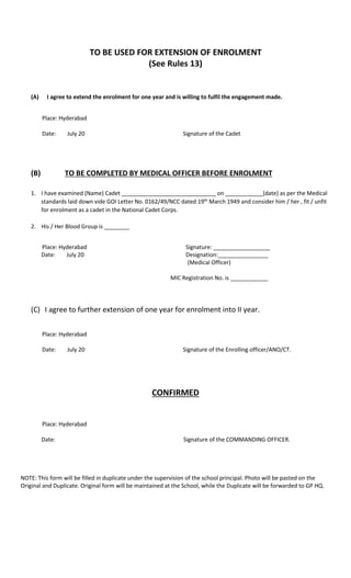 TO BE USED FOR EXTENSION OF ENROLMENT
(See Rules 13)
(A) I agree to extend the enrolment for one year and is willing to fulfil the engagement made.
Place: Hyderabad
Date: July 20 Signature of the Cadet
(B) TO BE COMPLETED BY MEDICAL OFFICER BEFORE ENROLMENT
1. I have examined (Name) Cadet ______________________________ on ____________(date) as per the Medical
standards laid down vide GOI Letter No. 0162/49/NCC dated 19th
March 1949 and consider him / her , fit / unfit
for enrolment as a cadet in the National Cadet Corps.
2. His / Her Blood Group is ________
Place: Hyderabad Signature: __________________
Date: July 20 Designation:________________
(Medical Officer)
MIC Registration No. is ____________
(C) I agree to further extension of one year for enrolment into II year.
Place: Hyderabad
Date: July 20 Signature of the Enrolling officer/ANO/CT.
CONFIRMED
Place: Hyderabad
Date: Signature of the COMMANDING OFFICER.
NOTE: This form will be filled in duplicate under the supervision of the school principal. Photo will be pasted on the
Original and Duplicate. Original form will be maintained at the School, while the Duplicate will be forwarded to GP HQ.
 
