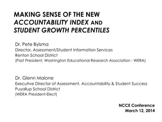 MAKING SENSE OF THE NEW
ACCOUNTABILITY INDEX AND
STUDENT GROWTH PERCENTILES
Dr. Pete Bylsma
Director, Assessment/Student Information Services
Renton School District
(Past President, Washington Educational Research Association - WERA)
Dr. Glenn Malone
Executive Director of Assessment, Accountability & Student Success
Puyallup School District
(WERA President-Elect)
NCCE Conference
March 12, 2014
 