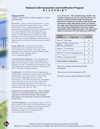 National Craft Assessment and Certification Program
                                                B L U E P R I N T

Rigging (RIG38)                                                                              Focus Statement – The specialized rigger shall be able
Version 1, released March 1, 2006 for Rigging, 1st edition,                                  to inspect and properly use wire rope, load blocks, and
published 2006                                                                               sheaves; assemble and disassemble telescoping and
                                                                                             lattice boom components on mobile cranes; and develop
O v e rvie w – T h i s w ritte n a s s e ss m e nt is a t w o -                              and interpret rigger-appropriate content on a lift plan.
h o u r , c l o s ed -b o o k e x am i n a t i o n . Y ou w i l l b e                        The rigger must understand principles of load dynamics
p e r m i t t e d to u s e a n o n pr o g r a m m a b le,                                    and various sling configurations to perform complex,
n o n p r i n t i n g c a l c u l a t o r d u r i n g t h e e xami n a t i o n .             and possibly critical, rigging operations. The rigger shall
T h e A s s e s sm e n t C e n t e r w i l l p r o v i de a n y                              adhere to safe practices for all routine and critical lifts.
n e c e s s a r y pe n c i l s . N o ex t r a p a p e r s , b o o k s ,
n o t e s o r s t ud y m a t e r i a l a r e a l l o w e d i n t h e
                                                                                             Module                                      # of
t e s t i n g a r e a. T h e A s s e ss m e n t C e n t er w i l l                           Number              Topic Area            Questions
p r o v i d e a lis t o f a n y a dd i t i o n a l m a te r i a l t h a t i s
a p p r o v e d fo r r e f e r e n c e d u r i n g t h e as s e s s m e n t                  38201-06   Wire Rope                          10
sessio n.
                                                                                             38202-06   Boom Assembly and
                                                                                                                                           15
S t u d y M a t er i a l – A l l NC C E R w r i t te n                                       38203-06   Disassembly
a s s e s s m e n ts a r e r e f e r e nc e d t o Co n t re n ®
                                                                                             38204-06   Lift Planning                      15
L e a r n i n g S er i e s m o d u l es . Y o u m a y o r d e r
m o d u l e s f ro m P r e n t i c e H a l l b y c a l l in g ( 8 0 0 )
9 2 2 . 0 5 7 9 or b y l o g g i n g o n t o                                                 38205-06   Advanced Rigging Practices         20
w w w . c r a f t tr a i n i n g . c o m .
                                                                                             38206-06   Personnel Lifting                  5
A s s e s s m e n t D e v e l o p men t – Al l q u es t i o n s o n
e a c h a s s e s sm e n t h a v e be e n d e v e l o pe d a n d                             Total Number of Questions                     65
a p p r o v e d by s u b j e c t m at t e r e x p e r t s f r o m t h e
r e s p e c t i v e cr a f t . A s s e s sm e n t d e v e l op m e n t a n d
a d m i n i s t r a t io n o p e r a t e s u n d e r t h e d ir e c t i o n o f              There are no approved references for this
P r o v, N C CE R ’ s t esti n g p a rt n er.                                                assessment.

C r e d e n ti a l s – N C C E R w i l l se n d a pp r o p r i a t e                         The cut score for this assessment is 70%.
c r e d e n t i a l s ( c e r t i fi c a t e , w a l l e t c a r d , a n d o f f i c i a l
t r a n s c r i p t ) to t h e A s s e s sm e n t C e n t er u p o n                         This form was last updated February 24, 2006.
s u c c e s s f u l c o m p l e t i o n o f t h e w r i tt en
a s s e s s m e n t . F o r A P I a ss e s s m e n t s , c a n d i d a t e s
m u s t m e e t th e c u t s c o r e o f e a c h i n di v i d u a l
t o p i c a r e a w i t h i n t he e nt i r e a s s e s s m e n t t o
r e c e i v e N C C E R c e r t i fi ca t i o n , e v e n i f t o p i c a r e a
r e q u i r e m e nt s a r e m e t f or A P I .

T r a i n i n g P re s c r i p ti o n R e p o r t s – Each candidate
will have access to individual results of the written
assessment on NCCER’s website. This training
prescription will include the overall score and results
by topic area.

N a t i o n a l Re g i st r y – A s se s s m e n t r e su l t s w i l l b e
m a i n t a i n e d i n N C C E R ’s N a t i o n a l Re g i s t r y a n d
b e a p a r t o f e a c h c a n d i da t e ’ s t r a i n i ng r e c o r d s .
T h e s e r e c o rd s a r e s t o r ed a n d b e c o m e a
p o r t a b l e r e co rd o f y o u r t r a i n i n g a n d
a s s e s s m e n t a c h i e v e m e nt s .




                       National Center for Construction Education and Research (NCCER)
    3600 NW 43 St., Bldg. G • Gainesville, Fl • 32606 • Ph: (352) 334.0911 • Fax: (352) 334.0932 • www.NCCER.org
                        rd
 