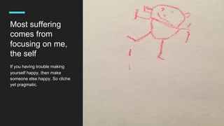 Most suffering
comes from
focusing on me,
the self
If you having trouble making
yourself happy, then make
someone else happy. So cliche
yet pragmatic.
 