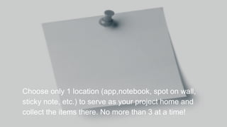 Choose only 1 location (app,notebook, spot on wall,
sticky note, etc.) to serve as your project home and
collect the items there. No more than 3 at a time!
 