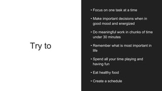 Try to
• Focus on one task at a time
• Make important decisions when in
good mood and energized
• Do meaningful work in chunks of time
under 30 minutes
• Remember what is most important in
life
• Spend all your time playing and
having fun
• Eat healthy food
• Create a schedule
 