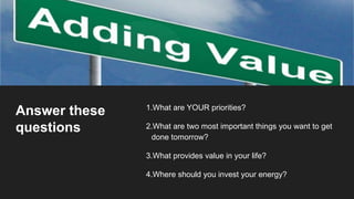 Answer these
questions
1.What are YOUR priorities?
2.What are two most important things you want to get
done tomorrow?
3.What provides value in your life?
4.Where should you invest your energy?
 