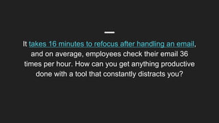 It takes 16 minutes to refocus after handling an email,
and on average, employees check their email 36
times per hour. How can you get anything productive
done with a tool that constantly distracts you?
 