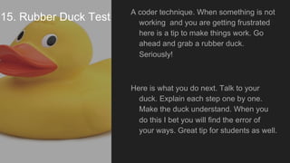 15. Rubber Duck Test
A coder technique. When something is not
working and you are getting frustrated
here is a tip to make things work. Go
ahead and grab a rubber duck.
Seriously!
Here is what you do next. Talk to your
duck. Explain each step one by one.
Make the duck understand. When you
do this I bet you will find the error of
your ways. Great tip for students as well.
 