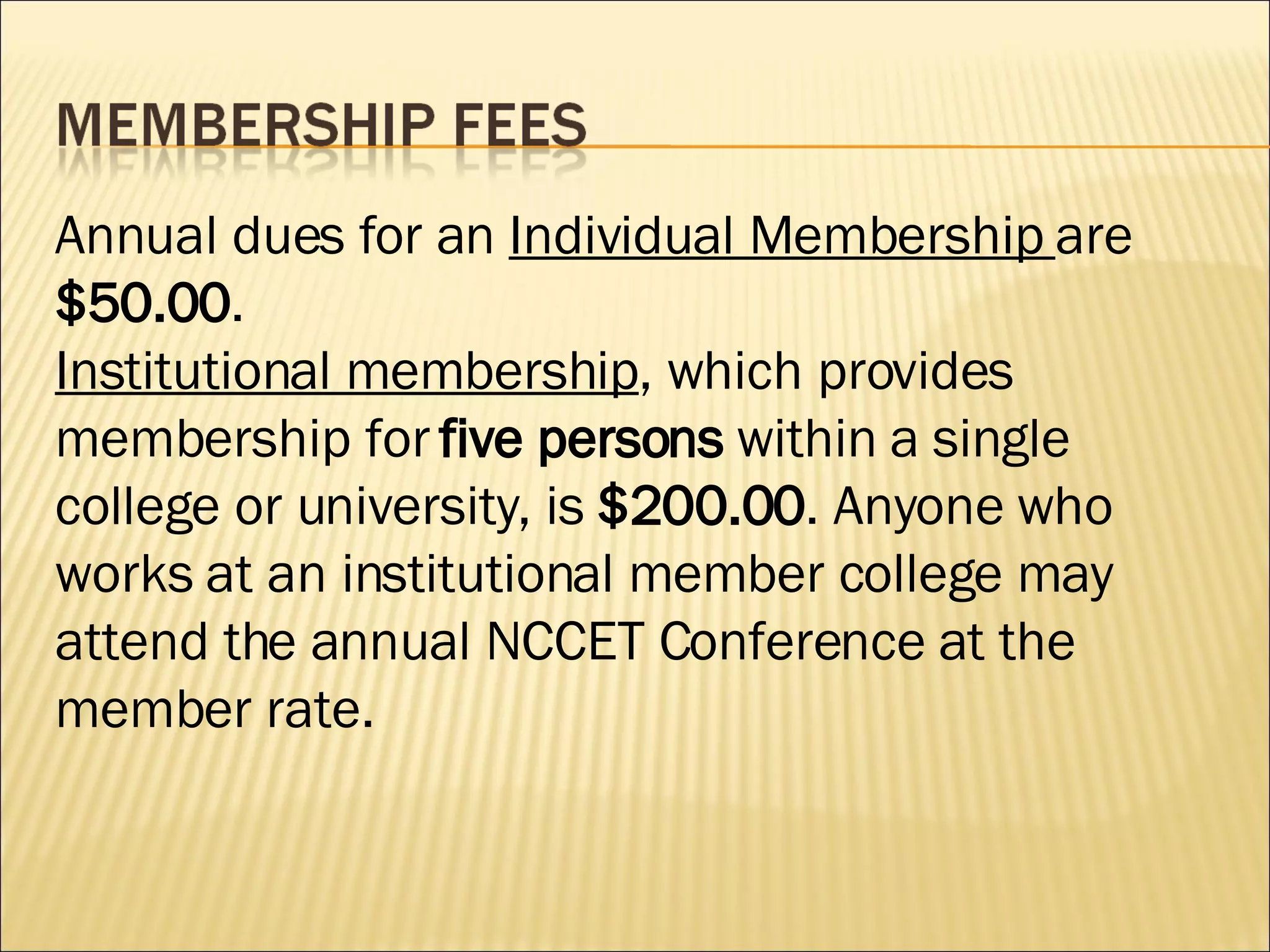 Annual dues for an  Individual Membership  are  $50.00 .  Institutional membership , which provides membership for  five persons  within a single college or university, is  $200.00 . Anyone who works at an institutional member college may attend the annual NCCET Conference at the member rate. 