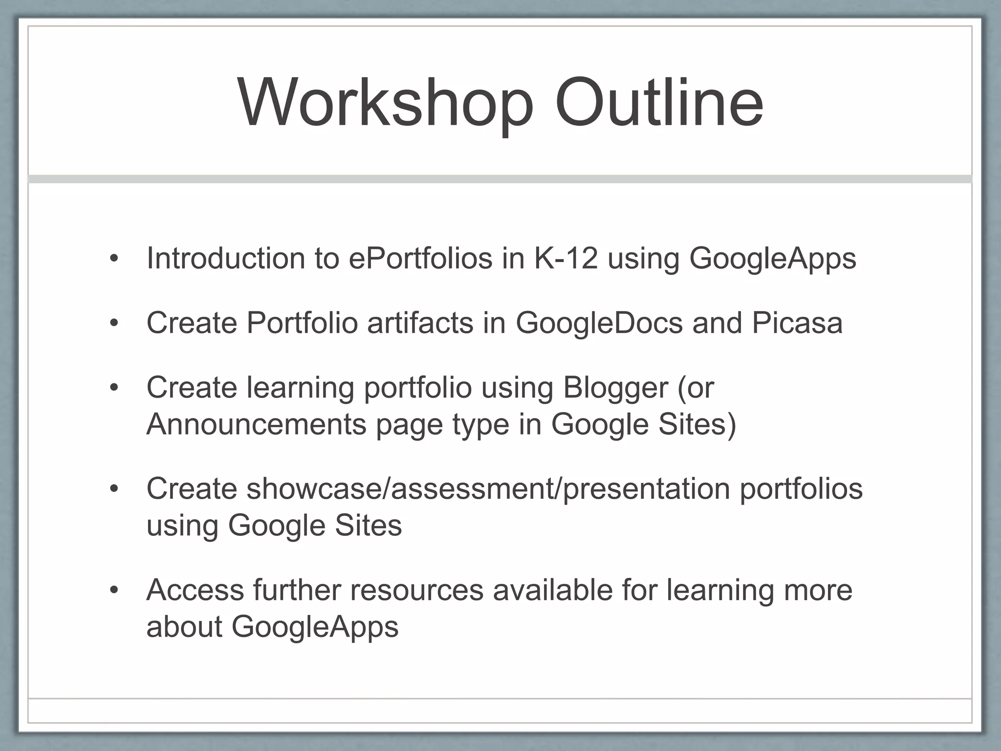 Workshop OutlineIntroduction to ePortfolios in K-12 using GoogleAppsCreate Portfolio artifacts in GoogleDocs and PicasaCreate learning portfolio using Blogger (or Announcements page type in Google Sites)Create showcase/assessment/presentation portfolios using Google SitesAccess further resources available for learning more about GoogleApps