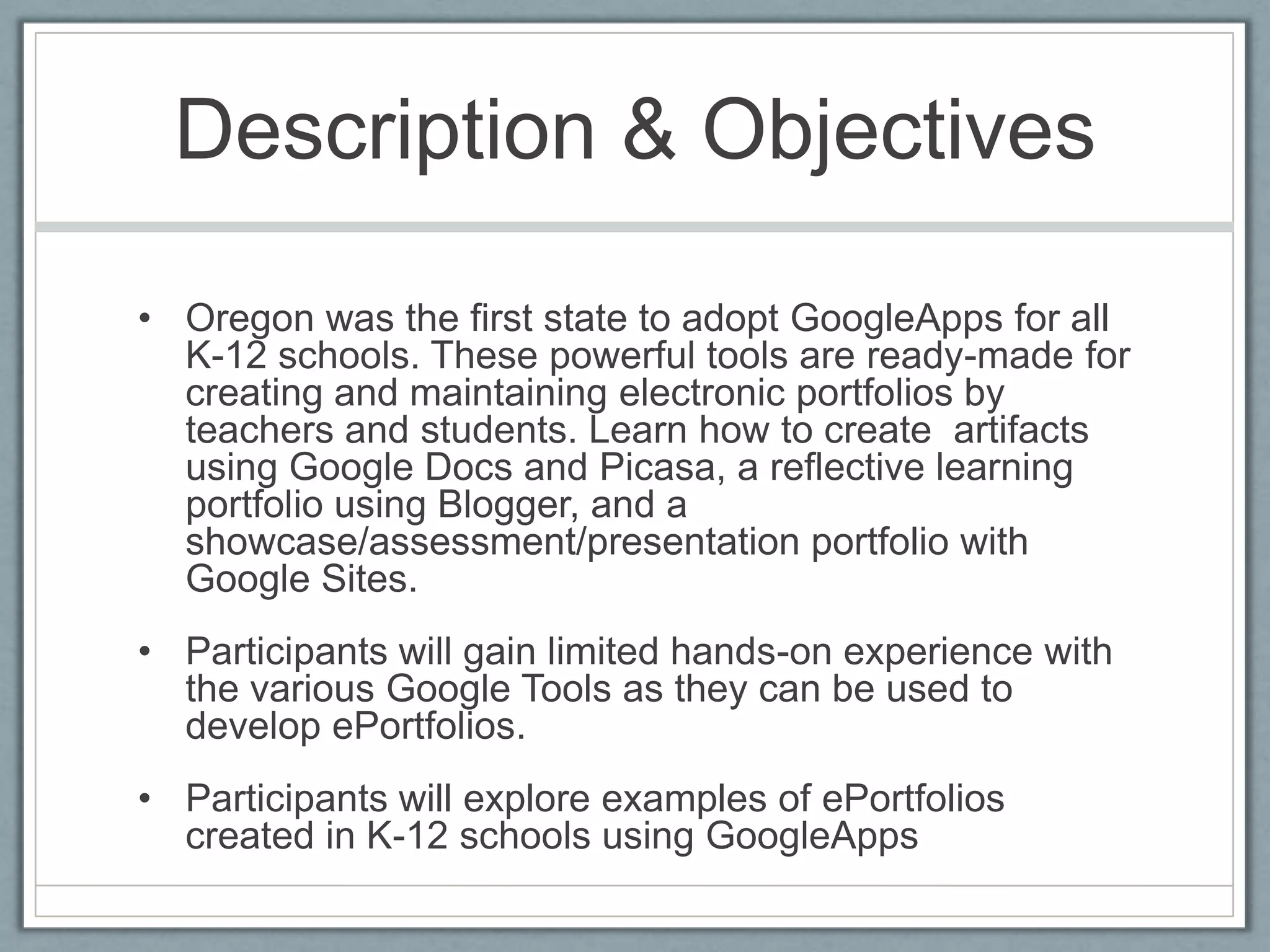 Description & ObjectivesOregon was the first state to adopt GoogleApps for all K-12 schools. These powerful tools are ready-made for creating and maintaining electronic portfolios by teachers and students. Learn how to create  artifacts using Google Docs and Picasa, a reflective learning portfolio using Blogger, and a showcase/assessment/presentation portfolio with Google Sites. Participants will gain limited hands-on experience with the various Google Tools as they can be used to develop ePortfolios.Participants will explore examples of ePortfolios created in K-12 schools using GoogleApps