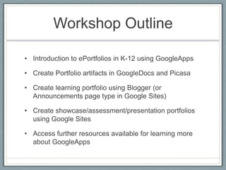 Workshop OutlineIntroduction to ePortfolios in K-12 using GoogleAppsCreate Portfolio artifacts in GoogleDocs and PicasaCreate learning portfolio using Blogger (or Announcements page type in Google Sites)Create showcase/assessment/presentation portfolios using Google SitesAccess further resources available for learning more about GoogleApps