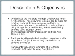 Description & ObjectivesOregon was the first state to adopt GoogleApps for all K-12 schools. These powerful tools are ready-made for creating and maintaining electronic portfolios by teachers and students. Learn how to create  artifacts using Google Docs and Picasa, a reflective learning portfolio using Blogger, and a showcase/assessment/presentation portfolio with Google Sites. Participants will gain limited hands-on experience with the various Google Tools as they can be used to develop ePortfolios.Participants will explore examples of ePortfolios created in K-12 schools using GoogleApps