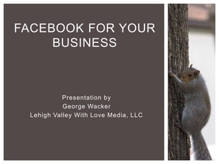 Presentation by
George Wacker
Lehigh Valley With Love Media, LLC
FACEBOOK FOR YOUR
BUSINESS
 