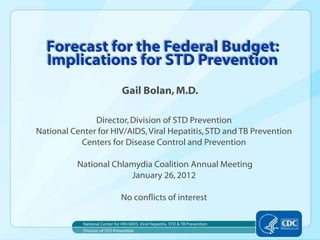 Forecast for the Federal Budget:
  Implications for STD Prevention
                                Gail Bolan, M.D.

               Director, Division of STD Prevention
National Center for HIV/AIDS, Viral Hepatitis, STD and TB Prevention
           Centers for Disease Control and Prevention

          National Chlamydia Coalition Annual Meeting
                       January 26, 2012

                                No conflicts of interest

            National Center for HIV/AIDS, Viral Hepatitis, STD & TB Prevention
            Division of STD Prevention
 