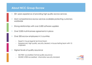 About NCC Group Escrow

 30+ years experience of providing high quality escrow services

 Most comprehensive escrow services available protecting customers
 worldwide

 Strong relationships with over 5,000 software suppliers

 Over 2,000 multi-licensee agreements in place

 Over 200 escrow employees in 5 countries

  -   Expert in house legal & technical team
  -   Experienced, high quality, security cleared, in-house testing team with 15
      engineers


 Highest levels of quality assurance

  -   ISO 9001 accredited: formal quality assurance
  -   ISO/IEC 27001accredited: information security standard
 